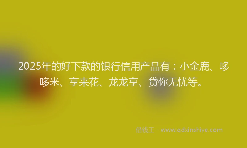 2025年的好下款的银行信用产品有：小金鹿、哆哆米、享来花、龙龙享、贷你无忧等。