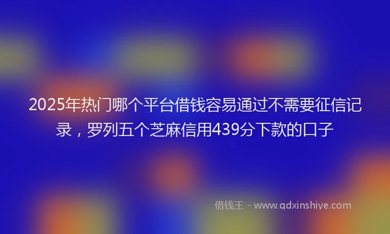2025年热门哪个平台借钱容易通过不需要征信记录，罗列五个芝麻信用439分下款的口子