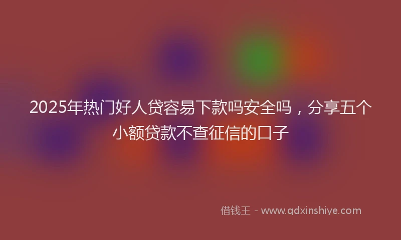 2025年热门好人贷容易下款吗安全吗，分享五个小额贷款不查征信的口子