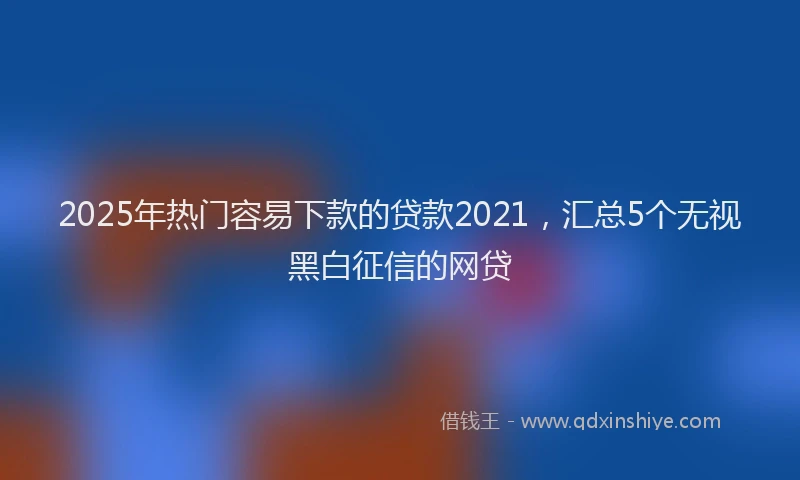 2025年热门容易下款的贷款2021，汇总5个无视黑白征信的网贷