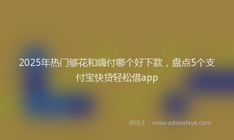 2025年热门够花和嗨付哪个好下款，盘点5个支付宝快贷轻松借app