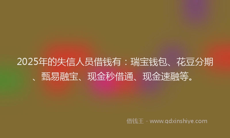2025年的失信人员借钱有：瑞宝钱包、花豆分期、甄易融宝、现金秒借通、现金速融等。