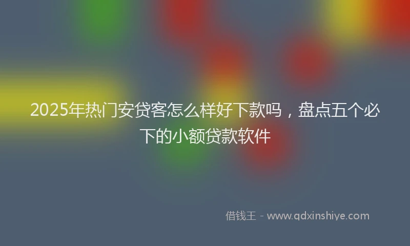 2025年热门安贷客怎么样好下款吗，盘点五个必下的小额贷款软件