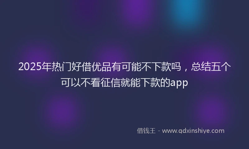 2025年热门好借优品有可能不下款吗，总结五个可以不看征信就能下款的app