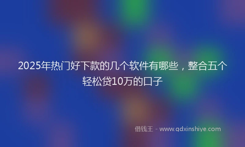 2025年热门好下款的几个软件有哪些，整合五个轻松贷10万的口子