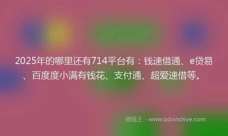 2025年的哪里还有714平台有：钱速借通、e贷易、百度度小满有钱花、支付通、超爱速借等。