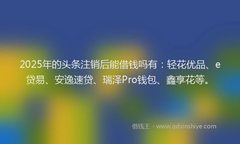 2025年的头条注销后能借钱吗有：轻花优品、e贷易、安逸速贷、瑞泽Pro钱包、鑫享花等。