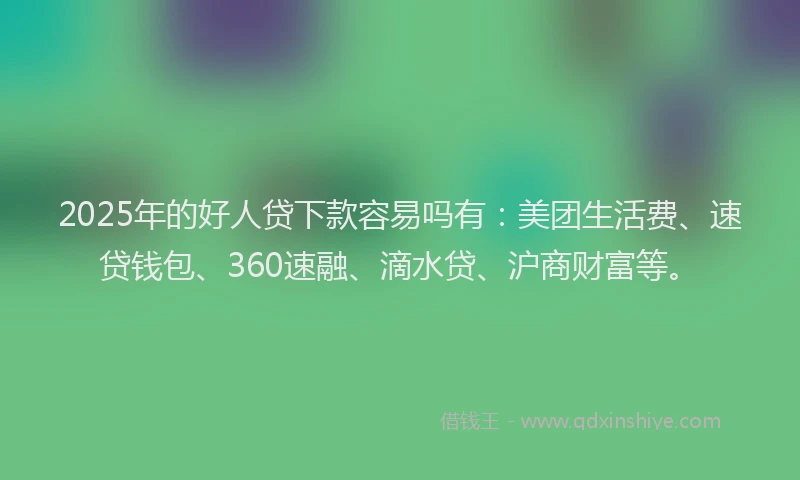 2025年的好人贷下款容易吗有：美团生活费、速贷钱包、360速融、滴水贷、沪商财富等。