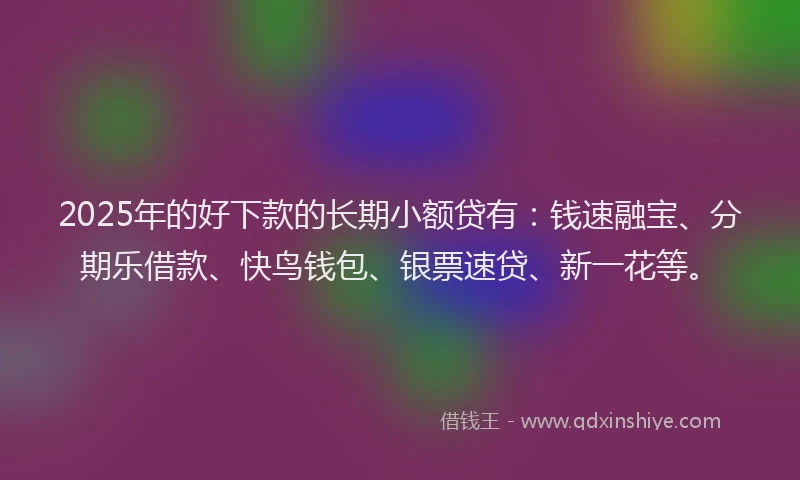 2025年的好下款的长期小额贷有：钱速融宝、分期乐借款、快鸟钱包、银票速贷、新一花等。
