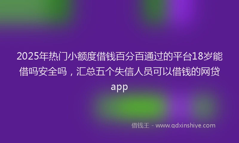 2025年热门小额度借钱百分百通过的平台18岁能借吗安全吗，汇总五个失信人员可以借钱的网贷app