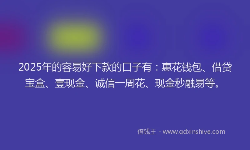 2025年的容易好下款的口子有：惠花钱包、借贷宝盒、壹现金、诚信一周花、现金秒融易等。