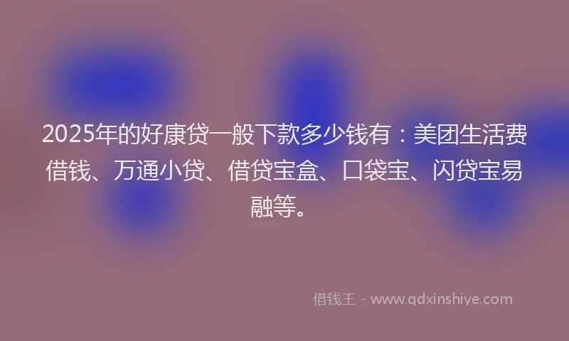 2025年的好康贷一般下款多少钱有：美团生活费借钱、万通小贷、借贷宝盒、口袋宝、闪贷宝易融等。