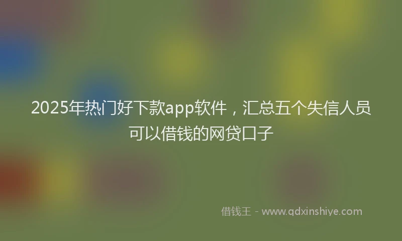2025年热门好下款app软件，汇总五个失信人员可以借钱的网贷口子