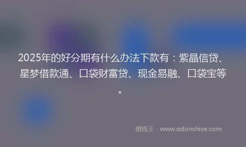 2025年的好分期有什么办法下款有：紫晶信贷、星梦借款通、口袋财富贷、现金易融、口袋宝等。