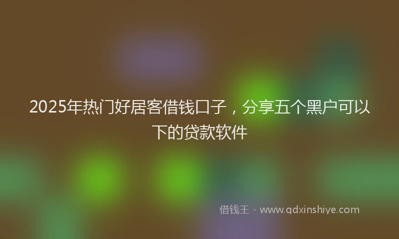 2025年热门好居客借钱口子，分享五个黑户可以下的贷款软件