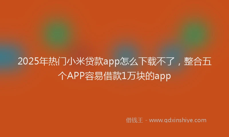 2025年热门小米贷款app怎么下载不了，整合五个APP容易借款1万块的app