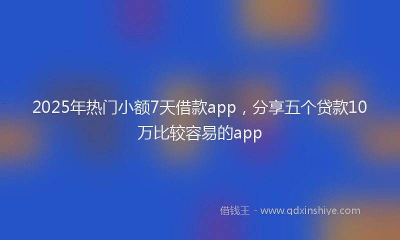 2025年热门小额7天借款app，分享五个贷款10万比较容易的app