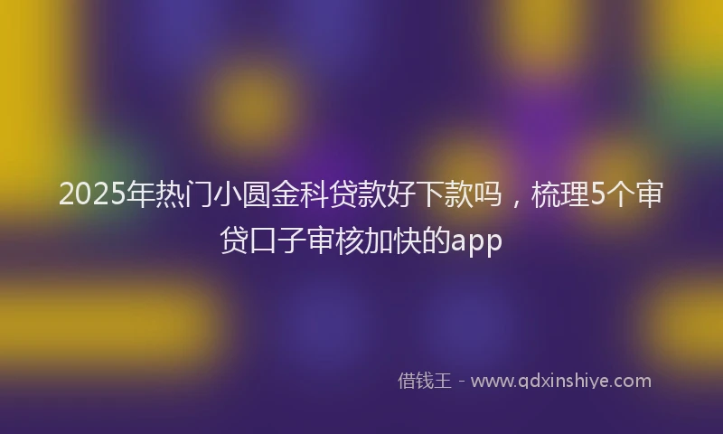 2025年热门小圆金科贷款好下款吗，梳理5个审贷口子审核加快的app