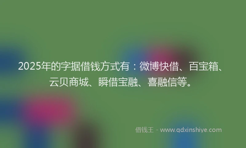 2025年的字据借钱方式有：微博快借、百宝箱、云贝商城、瞬借宝融、喜融信等。