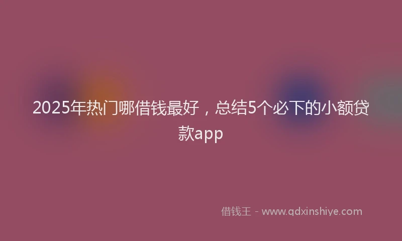 2025年热门哪借钱最好，总结5个必下的小额贷款app