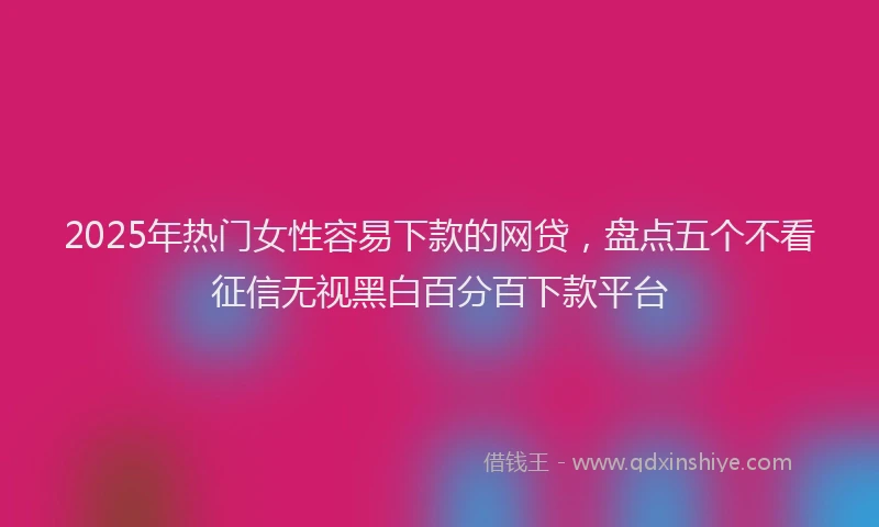 2025年热门女性容易下款的网贷，盘点五个不看征信无视黑白百分百下款平台