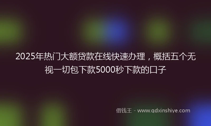 2025年热门大额贷款在线快速办理，概括五个无视一切包下款5000秒下款的口子