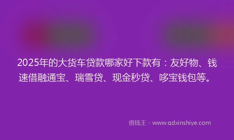2025年的大货车贷款哪家好下款有：友好物、钱速借融通宝、瑞雪贷、现金秒贷、哆宝钱包等。