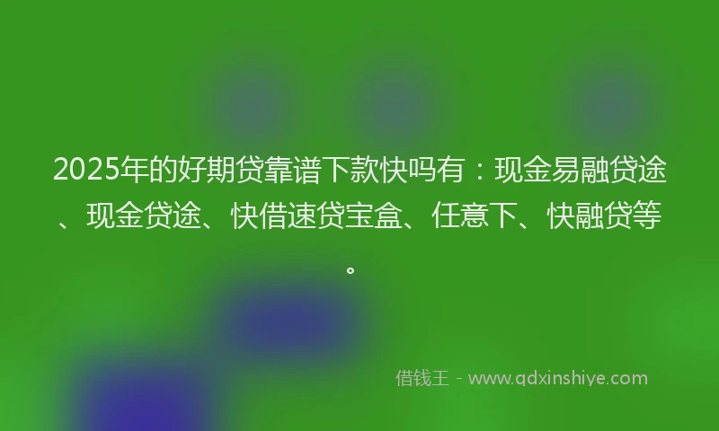 2025年的好期贷靠谱下款快吗有：现金易融贷途、现金贷途、快借速贷宝盒、任意下、快融贷等。