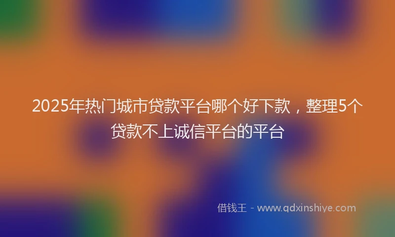 2025年热门城市贷款平台哪个好下款，整理5个贷款不上诚信平台的平台