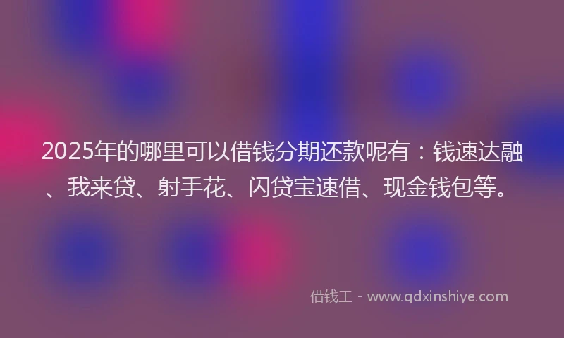 2025年的哪里可以借钱分期还款呢有：钱速达融、我来贷、射手花、闪贷宝速借、现金钱包等。