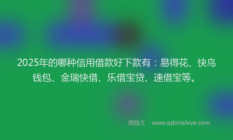 2025年的哪种信用借款好下款有：易得花、快鸟钱包、金瑞快借、乐借宝贷、速借宝等。