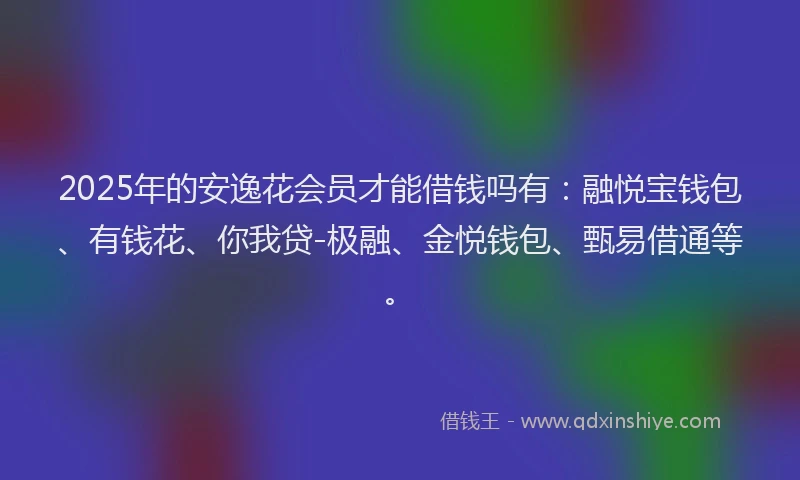 2025年的安逸花会员才能借钱吗有：融悦宝钱包、有钱花、你我贷-极融、金悦钱包、甄易借通等。