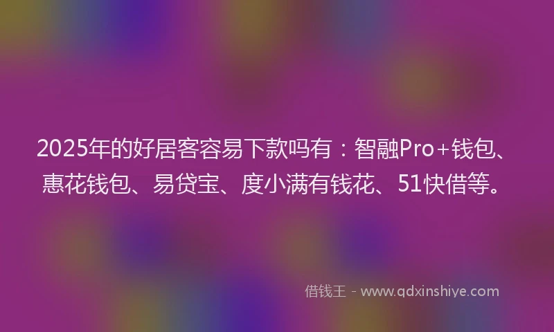 2025年的好居客容易下款吗有：智融Pro+钱包、惠花钱包、易贷宝、度小满有钱花、51快借等。