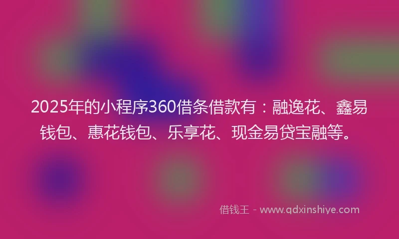 2025年的小程序360借条借款有：融逸花、鑫易钱包、惠花钱包、乐享花、现金易贷宝融等。