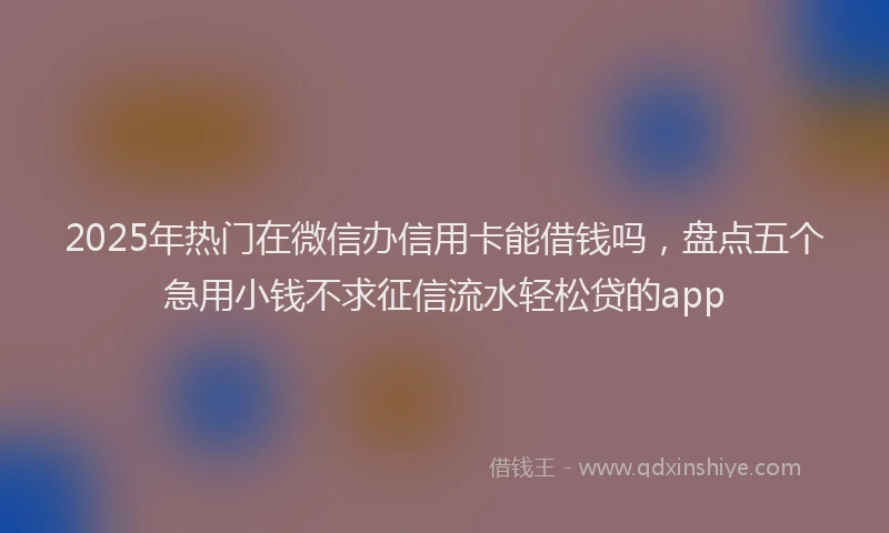 2025年热门在微信办信用卡能借钱吗，盘点五个急用小钱不求征信流水轻松贷的app