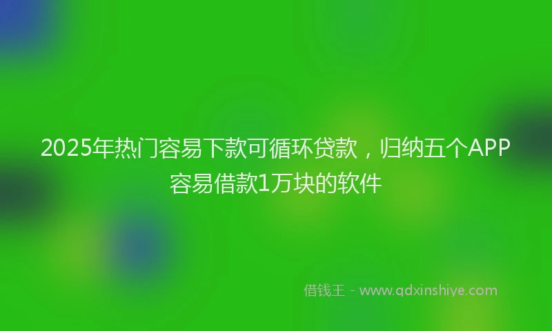 2025年热门容易下款可循环贷款,归纳五个APP容易借款1万块的软件