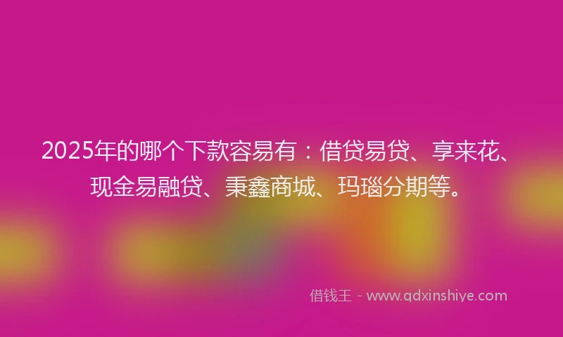 2025年的哪个下款容易有：借贷易贷、享来花、现金易融贷、秉鑫商城、玛瑙分期等。