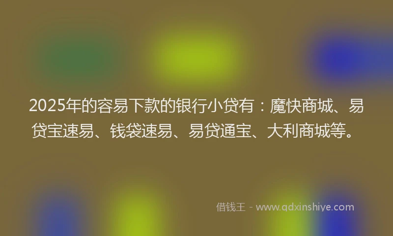 2025年的容易下款的银行小贷有：魔快商城、易贷宝速易、钱袋速易、易贷通宝、大利商城等。