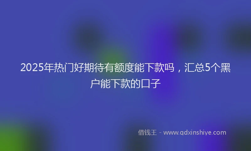 2025年热门好期待有额度能下款吗，汇总5个黑户能下款的口子