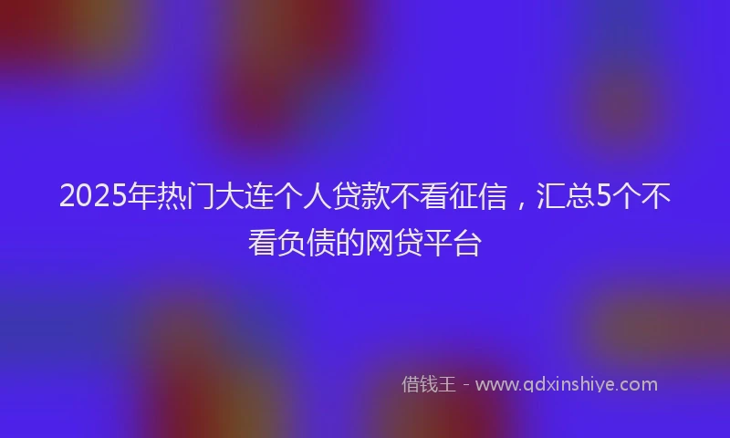 2025年热门大连个人贷款不看征信，汇总5个不看负债的网贷平台