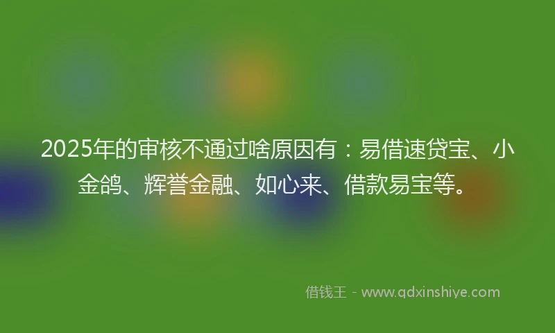 2025年的审核不通过啥原因有：易借速贷宝、小金鸽、辉誉金融、如心来、借款易宝等。