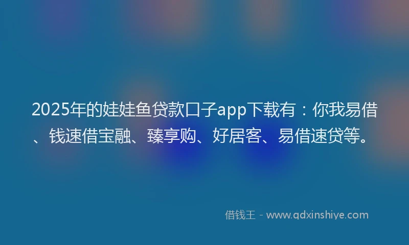 2025年的娃娃鱼贷款口子app下载有：你我易借、钱速借宝融、臻享购、好居客、易借速贷等。