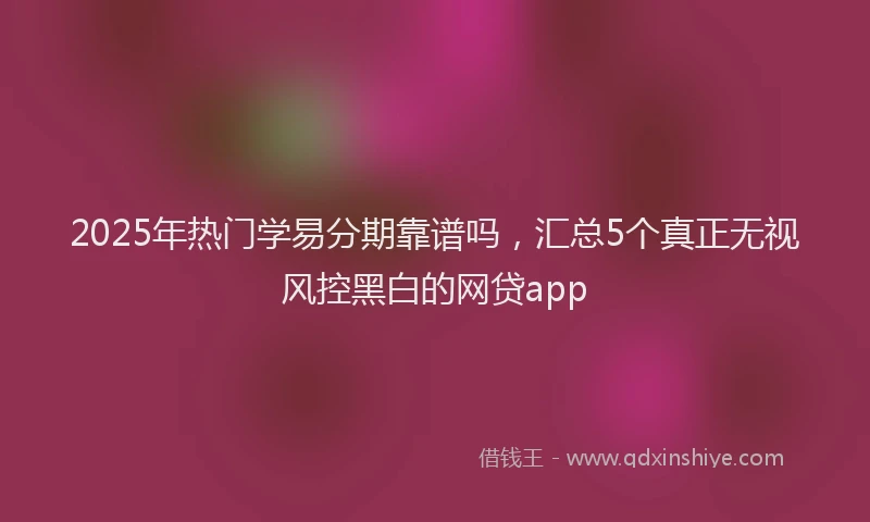 2025年热门学易分期靠谱吗，汇总5个真正无视风控黑白的网贷app