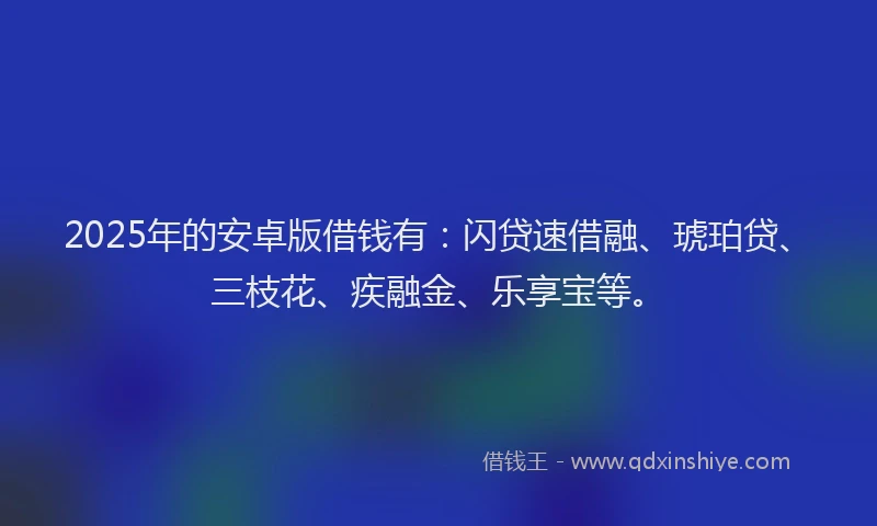 2025年的安卓版借钱有：闪贷速借融、琥珀贷、三枝花、疾融金、乐享宝等。