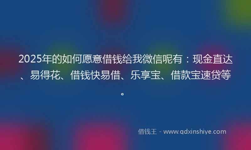 2025年的如何愿意借钱给我微信呢有：现金直达、易得花、借钱快易借、乐享宝、借款宝速贷等。