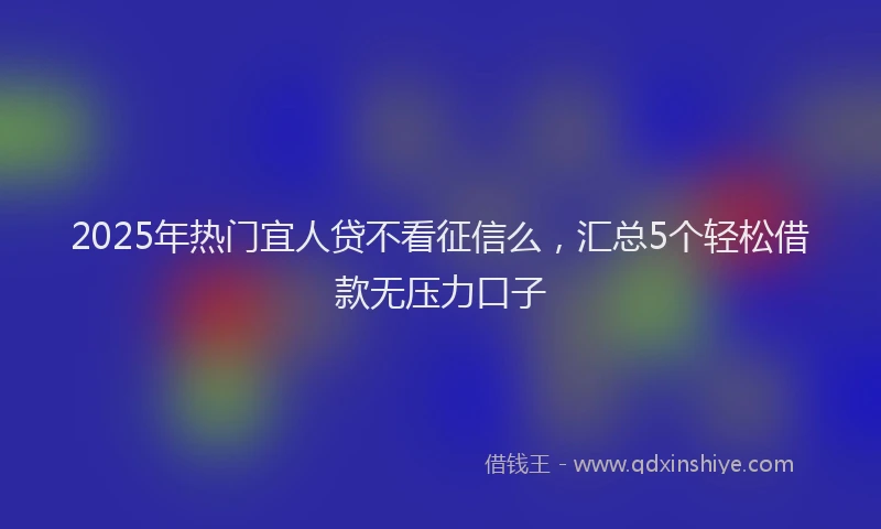 2025年热门宜人贷不看征信么,汇总5个轻松借款无压力口子