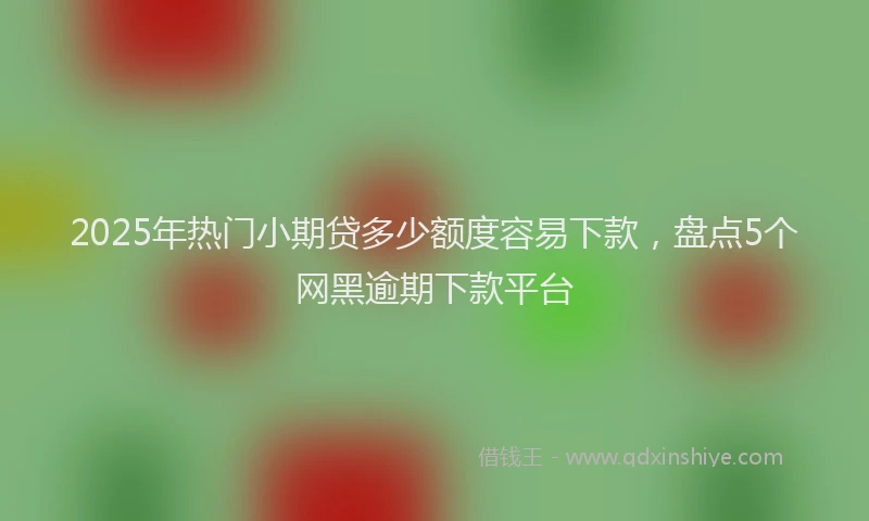 2025年热门小期贷多少额度容易下款,盘点5个网黑逾期下款平台