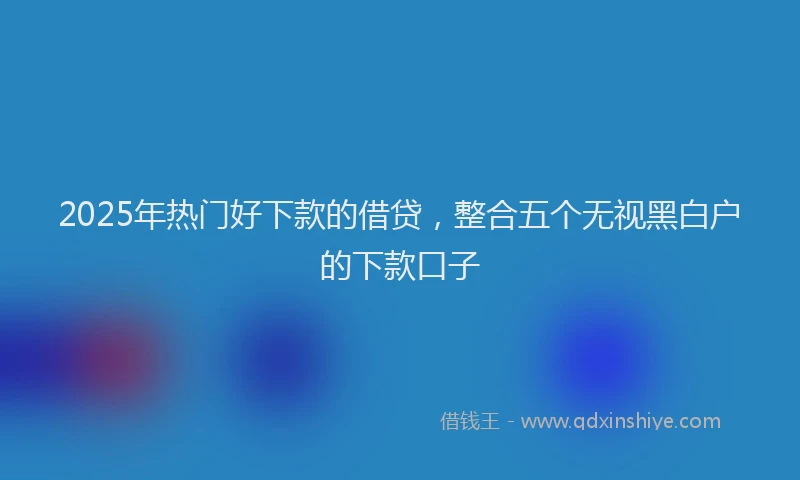 2025年热门好下款的借贷，整合五个无视黑白户的下款口子