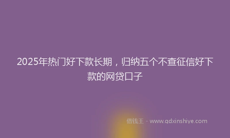 2025年热门好下款长期，归纳五个不查征信好下款的网贷口子