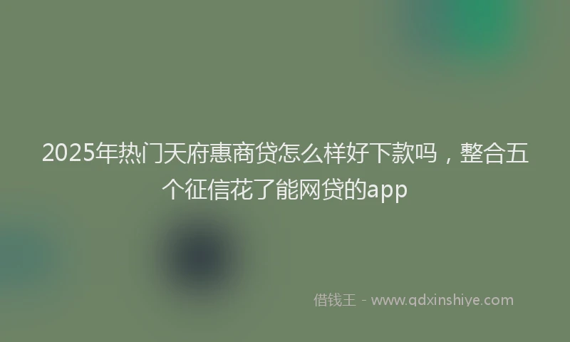 2025年热门天府惠商贷怎么样好下款吗，整合五个征信花了能网贷的app